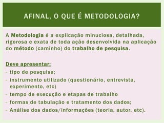 A Metodologia é a explicação minuciosa, detalhada,
rigorosa e exata de toda ação desenvolvida na aplicação
do método (caminho) do trabalho de pesquisa.
Deve apresentar:
- tipo de pesquisa;
- instrumento utilizado (questionário, entrevista,
experimento, etc)
- tempo de execução e etapas de trabalho
- formas de tabulação e tratamento dos dados;
- Análise dos dados/informações (teoria, autor, etc).
AFINAL, O QUE É METODOLOGIA?
 