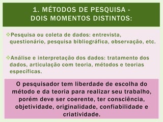 Pesquisa ou coleta de dados: entrevista,
questionário, pesquisa bibliográfica, observação, etc.
Análise e interpretação dos dados: tratamento dos
dados, articulação com teoria, métodos e teorias
específicas.
1. MÉTODOS DE PESQUISA -
DOIS MOMENTOS DISTINTOS:
O pesquisador tem liberdade de escolha do
método e da teoria para realizar seu trabalho,
porém deve ser coerente, ter consciência,
objetividade, originalidade, confiabilidade e
criatividade.
 