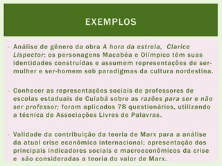 - Análise de gênero da obra A hora da estrela, Clarice
Lispector; os personagens Macabéa e Olímpico têm suas
identidades construídas e assumem representações de ser-
mulher e ser-homem sob paradigmas da cultura nordestina.
- Conhecer as representações sociais de professores de
escolas estaduais de Cuiabá sobre as razões para ser e não
ser professor; foram aplicados 78 questionários, utilizando
a técnica de Associações Livres de Palavras.
- Validade da contribuição da teoria de Marx para a análise
da atual crise econômica internacional; apresentação dos
principais indicadores sociais e macroeconômicos da crise
e são consideradas a teoria do valor de Marx.
EXEMPLOS
 