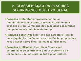  Pesquisa exploratória: proporcionar maior
familiaridade com o tema, buscando torná-lo mais
explícito e claro. A maioria das pesquisas acadêmicas
tem pelo menos uma fase desse tipo.
 Pesquisa descritiva: descrição das características de
uma população, fenômeno ou experiência; proporciona
novas visões sobre uma realidade já conhecida.
 Pesquisa explicativa: identificar fatores que
determinam ou contribuem para a ocorrência de
fenômenos; são mais profundas que anteriores.
2. CLASSIFICAÇÃO DA PESQUISA
SEGUNDO SEU OBJETIVO GERAL
 