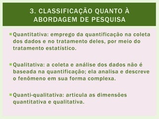 Quantitativa: emprego da quantificação na coleta
dos dados e no tratamento deles, por meio do
tratamento estatístico.
Qualitativa: a coleta e análise dos dados não é
baseada na quantificação; ela analisa e descreve
o fenômeno em sua forma complexa.
Quanti-qualitativa: articula as dimensões
quantitativa e qualitativa.
3. CLASSIFICAÇÃO QUANTO À
ABORDAGEM DE PESQUISA
 
