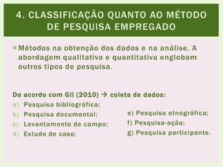  Métodos na obtenção dos dados e na análise. A
abordagem qualitativa e quantitativa englobam
outros tipos de pesquisa.
De acordo com Gil (2010)  coleta de dados:
a) Pesquisa bibliográfica;
b) Pesquisa documental;
c) Levantamento de campo;
d) Estudo de caso;
4. CLASSIFICAÇÃO QUANTO AO MÉTODO
DE PESQUISA EMPREGADO
e) Pesquisa etnográfica;
f) Pesquisa-ação;
g) Pesquisa participante.
 