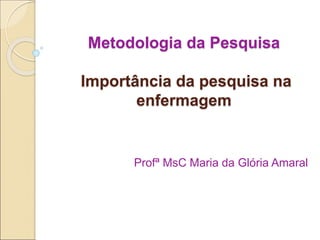Metodologia da Pesquisa
Importância da pesquisa na
enfermagem
Profª MsC Maria da Glória Amaral
 