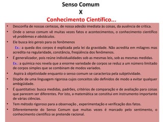 Senso Comum
X
Conhecimento Científico...
•
•
•

•

•
•
•

•
•

Desconfia de nossas certezas, de nossa adesão imediata às coisas, da ausência de crítica.
Onde o senso comum vê muitas vezes fatos e acontecimentos, o conhecimento científico
vê problemas e obstáculos.
Ele busca leis gerais para os fenômenos
Ex.: a queda dos corpos é explicada pela lei da gravidade. Não acredita em milagres mas
acredita na regularidade, constância, freqüência dos fenômenos.
É generalizador, pois reúne individualidades sob as mesmas leis, sob as mesmas medidas.
Ex.: a química nos revela que a enorme variedade de corpos se reduz a um número limitado
de corpos simples que se combinam de modos variados.
Aspira à objetividade enquanto o senso comum se caracteriza pela subjetividade.
Dispõe de uma linguagem rigorosa cujos conceitos são definidos de modo a evitar qualquer
ambigüidade.
É quantitativo: busca medidas, padrões, critérios de comparação e de avaliação para coisas
que parecem ser diferentes. Por isto, a matemática se constitui em instrumento importante
de várias ciências.
Tem método rigoroso para a observação , experimentação e verificação dos fatos.
Diferentemente do Senso Comum que muitas vezes é marcado pelo sentimento, o
conhecimento científico se pretende racional.

 