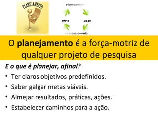 O planejamento é a força-motriz de
qualquer projeto de pesquisa
E o que é planejar, afinal?
• Ter claros objetivos predefinidos.
• Saber galgar metas viáveis.
• Almejar resultados, práticas, ações.
• Estabelecer caminhos para a ação.

 