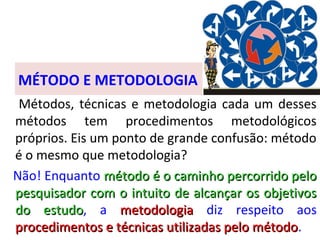 MÉTODO E METODOLOGIA
Métodos, técnicas e metodologia cada um desses
métodos tem procedimentos metodológicos
próprios. Eis um ponto de grande confusão: método
é o mesmo que metodologia?
Não! Enquanto método é o caminho percorrido pelo
pesquisador com o intuito de alcançar os objetivos
do estudo, a metodologia diz respeito aos
estudo
procedimentos e técnicas utilizadas pelo método.
método

 