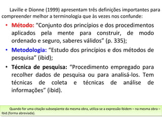 Laville e Dionne (1999) apresentam três definições importantes para
compreender melhor a terminologia que às vezes nos confunde:

• Método: “Conjunto dos princípios e dos procedimentos
aplicados pela mente para construir, de modo
ordenado e seguro, saberes válidos” (p. 335);
• Metodologia: “Estudo dos princípios e dos métodos de
pesquisa” (ibid);
• Técnica de pesquisa: “Procedimento empregado para
recolher dados de pesquisa ou para analisá-los. Tem
técnicas de coleta e técnicas de análise de
informações” (ibid).
Quando for uma citação subseqüente da mesma obra, utiliza-se aaexpressão Ibidem ––na mesma obra ––
Quando for uma citação subseqüente da mesma obra, utiliza-se expressão Ibidem na mesma obra
Ibid.(forma abreviada).
Ibid.(forma abreviada).

 