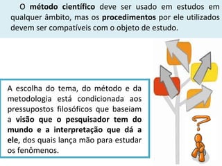O método científico deve ser usado em estudos em
qualquer âmbito, mas os procedimentos por ele utilizados
devem ser compatíveis com o objeto de estudo.

A escolha do tema, do método e da
metodologia está condicionada aos
pressupostos filosóficos que baseiam
a visão que o pesquisador tem do
mundo e a interpretação que dá a
ele, dos quais lança mão para estudar
os fenômenos.

 