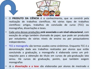 • O PRODUTO DA CIÊNCIA é o conhecimento, que se constrói pela
realização de trabalhos científicos. Há vários tipos de trabalhos
científicos: artigos, trabalhos de conclusão de curso (TCC) ou
monografias, dissertações e teses.
• Cada uma dessas produções está associada a um nível educacional, com
exceção do artigo também chamado de paper, que pode ser produzido
por estudantes de vários níveis de ensino ou por pesquisadores
independentes.
• TCC e monografia são termos usados como sinônimos. Enquanto TCC é a
denominação dada aos trabalhos realizados por alunos que estão
concluindo a graduação, a monografia é elaborada como um prérequisito para a obtenção do título em cursos de pós-graduação lato
sensu. Há cursos de graduação, porém, que também exigem
monografias
• Já a dissertação e a tese são elaboradas por alunos de mestrado e

 