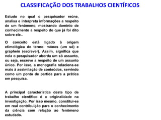 CLASSIFICAÇÃO DOS TRABALHOS CIENTÍFICOS
Estudo no qual o pesquisador reúne,
analisa e interpreta informações a respeito
de um fenômeno, mostrando domínio de
conhecimento a respeito do que já foi dito
sobre ele..
O conceito está ligado à origem
etimológica do termo: mónos (um só) e
graphein (escrever). Assim, significa que
nela o pesquisador aborda um só assunto,
ou seja, escreve a respeito de um assunto
único. Por isso, a monografia relaciona-se
mais à assimilação de conteúdos, servindo
como um ponto de partida para a prática
em pesquisa.

A principal característica deste tipo de
trabalho científico é a originalidade na
investigação. Por isso mesmo, constitui-se
em real contribuição para o conhecimento
da ciência com relação ao fenômeno
estudado.

 