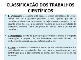 CLASSIFICAÇÃO DOS TRABALHOS
CIENTÍFICOS
•

1. Monografia: o conceito está ligado à origem etimológica do termo:
mónos (um só) e graphein (escrever). Assim, significa que nela o
pesquisador aborda um só assunto, ou seja, escreve a respeito de um
assunto único. Por isso, a monografia relaciona-se mais à assimilação de
conteúdos, servindo como um ponto de partida para a prática em
pesquisa.

•

2. Dissertação: estudo no qual o pesquisador reúne, analisa e interpreta
informações a respeito de um fenômeno, mostrando domínio de
conhecimento a respeito do que já foi dito sobre ele.

•

3. Tese: a principal característica deste tipo de trabalho científico é a
originalidade na investigação. Por isso mesmo, constitui-se em real
contribuição para o conhecimento da ciência com relação ao fenômeno
estudado.

 