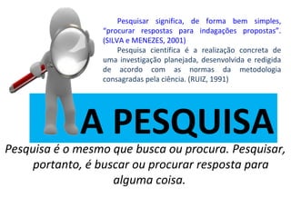 Pesquisar significa, de forma bem simples,
“procurar respostas para indagações propostas”.
(SILVA e MENEZES, 2001)
Pesquisa científica é a realização concreta de
uma investigação planejada, desenvolvida e redigida
de acordo com as normas da metodologia
consagradas pela ciência. (RUIZ, 1991)

A PESQUISA

Pesquisa é o mesmo que busca ou procura. Pesquisar,
portanto, é buscar ou procurar resposta para
alguma coisa.

 