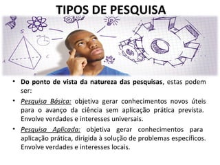 TIPOS DE PESQUISA

• Do ponto de vista da natureza das pesquisas, estas podem
ser:
• Pesquisa Básica: objetiva gerar conhecimentos novos úteis
para o avanço da ciência sem aplicação prática prevista.
Envolve verdades e interesses universais.
• Pesquisa Aplicada: objetiva gerar conhecimentos para
aplicação prática, dirigida à solução de problemas específicos.
Envolve verdades e interesses locais.

 