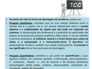 •
•

Do ponto de vista da forma de abordagem do problema, podem ser:
Pesquisa Qualitativa: considera que há uma relação dinâmica entre o
mundo real e o sujeito, isto é, um vínculo indissociável entre o mundo
objetivo e a subjetividade do sujeito que não pode ser traduzido em
números. A interpretação dos fenômenos e a atribuição de significados são
básicas no processo de pesquisa qualitativa. Não requer o uso de métodos
e técnicas estatísticas. O ambiente natural é a fonte direta para coleta de
dados e o pesquisador é o instrumento-chave. É descritiva. Os
pesquisadores tendem a analisar seus dados indutivamente. O processo e
seu significado são os focos principais de abordagem.

•

Pesquisa Quantitativa: considera o que pode ser quantificável, o que
significa traduzir em números opiniões e informações para classificá-las
e analisá-las. Requer o uso de recursos e de técnicas estatísticas
(percentagem, média, moda, mediana, desvio-padrão, coeficiente de
correlação, análise de regressão).

 