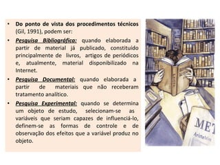 •
•

•

•

Do ponto de vista dos procedimentos técnicos
(Gil, 1991), podem ser:
Pesquisa Bibliográfica: quando elaborada a
partir de material já publicado, constituído
principalmente de livros, artigos de periódicos
e, atualmente, material disponibilizado na
Internet.
Pesquisa Documental: quando elaborada a
partir
de
materiais que não receberam
tratamento analítico.
Pesquisa Experimental: quando se determina
um objeto de estudo, selecionam-se as
variáveis que seriam capazes de influenciá-lo,
definem-se as formas de controle e de
observação dos efeitos que a variável produz no
objeto.

 