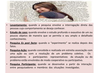 •
•

•
•

•

Levantamento: quando a pesquisa envolve a interrogação direta das
pessoas cujo comportamento se deseja conhecer.
Estudo de caso: quando envolve o estudo profundo e exaustivo de um ou
poucos objetos de maneira que se permita o seu amplo e detalhado
conhecimento.
Pesquisa Ex post facto: quando o “experimento” se realiza depois dos
fatos.
Pesquisa-Ação: quando concebida e realizada em estreita associação com
uma ação ou com a resolução de um problema coletivo. Os
pesquisadores e participantes representativos da situação ou do
problema estão envolvidos de modo cooperativo ou participativo.
Pesquisa Participante: quando se desenvolve a partir da interação
entre pesquisadores e membros das situações investigadas.

 