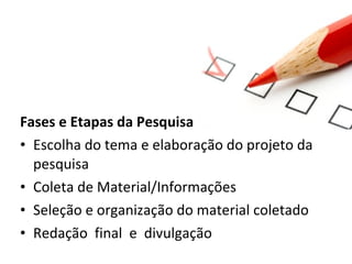 Fases e Etapas da Pesquisa
• Escolha do tema e elaboração do projeto da
pesquisa
• Coleta de Material/Informações
• Seleção e organização do material coletado
• Redação final e divulgação

 