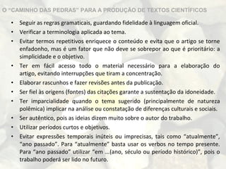 O “CAMINHO DAS PEDRAS” PARA A PRODUÇÃO DE TEXTOS CIENTÍFICOS

•
•
•

•
•
•
•
•
•
•

Seguir as regras gramaticais, guardando fidelidade à linguagem oficial.
Verificar a terminologia aplicada ao tema.
Evitar termos repetitivos enriquece o conteúdo e evita que o artigo se torne
enfadonho, mas é um fator que não deve se sobrepor ao que é prioritário: a
simplicidade e o objetivo.
Ter em fácil acesso todo o material necessário para a elaboração do
artigo, evitando interrupções que tiram a concentração.
Elaborar rascunhos e fazer revisões antes da publicação.
Ser fiel às origens (fontes) das citações garante a sustentação da idoneidade.
Ter imparcialidade quando o tema sugerido (principalmente de natureza
polêmica) implicar na análise ou constatação de diferenças culturais e sociais.
Ser autêntico, pois as ideias dizem muito sobre o autor do trabalho.
Utilizar períodos curtos e objetivos.
Evitar expressões temporais inúteis ou imprecisas, tais como “atualmente”,
“ano passado”. Para “atualmente” basta usar os verbos no tempo presente.
Para “ano passado” utilizar “em ...(ano, século ou período histórico)”, pois o
trabalho poderá ser lido no futuro.

 