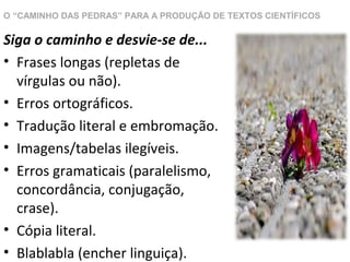 O “CAMINHO DAS PEDRAS” PARA A PRODUÇÃO DE TEXTOS CIENTÍFICOS

Siga o caminho e desvie-se de...
• Frases longas (repletas de
vírgulas ou não).
• Erros ortográficos.
• Tradução literal e embromação.
• Imagens/tabelas ilegíveis.
• Erros gramaticais (paralelismo,
concordância, conjugação,
crase).
• Cópia literal.
• Blablabla (encher linguiça).

 