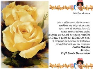 Motivo da rosa

Não te aflijas com a pétala que voa:
também é ser, deixar de ser assim.
Rosas verá, só de cinzas franzida,
mortas, intactas pelo teu jardim.
Eu deixo aroma até nos meus espinhos
ao longe, o vento vai falando de mim.
E por perder-me é que vão me lembrando,
por desfolhar-me é que não tenho fim.
Cecília Meireles
Abraços,
Profª Zanda Mascarenhas

 