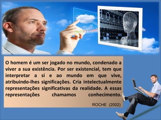 O homem é um ser jogado no mundo, condenado a
viver a sua existência. Por ser existencial, tem que
interpretar a si e ao mundo em que vive,
atribuindo-lhes significações. Cria intelectualmente
representações significativas da realidade. A essas
representações
chamamos
conhecimento.
ROCHE (2002)

 