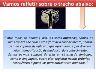 Vamos refletir sobre o trecho abaixo:

“Entre todos os animais, nós, os seres humanos, somos os
“Entre todos os animais, nós, os seres humanos, somos os
mais capazes de criar e transformar o conhecimento; somos
mais capazes de criar e transformar o conhecimento; somos
os mais capazes de aplicar o que aprendemos, por diversos
os mais capazes de aplicar o que aprendemos, por diversos
meios, numa situação de mudança do conhecimento.
meios, numa situação de mudança do conhecimento.
Somos os mais capazes de criar um sistema de símbolos,
Somos os mais capazes de criar um sistema de símbolos,
como a linguagem, e com eles registrar nossas próprias
como a linguagem, e com eles registrar nossas próprias
experiências e passá-las para outros seres humanos.”
experiências e passá-las para outros seres humanos.”

 