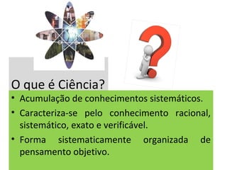 O que é Ciência?

• Acumulação de conhecimentos sistemáticos.
• Caracteriza-se pelo conhecimento racional,
sistemático, exato e verificável.
• Forma sistematicamente organizada de
pensamento objetivo.

 