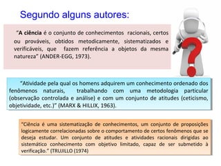 Segundo alguns autores:
“A ciência é o conjunto de conhecimentos racionais, certos
ou prováveis, obtidos metodicamente, sistematizados e
verificáveis, que fazem referência a objetos da mesma
natureza” (ANDER-EGG, 1973).

“Atividade pela qual os homens adquirem um conhecimento ordenado dos
“Atividade pela qual os homens adquirem um conhecimento ordenado dos
fenômenos naturais,
trabalhando com uma metodologia particular
fenômenos naturais,
trabalhando com uma metodologia particular
(observação controlada e análise) e com um conjunto de atitudes (ceticismo,
(observação controlada e análise) e com um conjunto de atitudes (ceticismo,
objetividade, etc.)” (MARX & HILLIX, 1963).
objetividade, etc.)” (MARX & HILLIX, 1963).
“Ciência éé uma sistematização de conhecimentos, um conjunto de proposições
“Ciência uma sistematização de conhecimentos, um conjunto de proposições
logicamente correlacionadas sobre o comportamento de certos fenômenos que se
logicamente correlacionadas sobre o comportamento de certos fenômenos que se
deseja estudar. Um conjunto de atitudes ee atividades racionais dirigidas ao
deseja estudar. Um conjunto de atitudes
atividades racionais dirigidas ao
sistemático conhecimento com objetivo limitado, capaz de ser submetido àà
sistemático conhecimento com objetivo limitado, capaz de ser submetido
verificação.” (TRUJILLO (1974)
verificação.” (TRUJILLO (1974)

 
