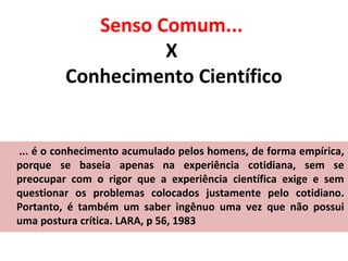 Senso Comum...
X
Conhecimento Científico

... é o conhecimento acumulado pelos homens, de forma empírica,
porque se baseia apenas na experiência cotidiana, sem se
preocupar com o rigor que a experiência científica exige e sem
questionar os problemas colocados justamente pelo cotidiano.
Portanto, é também um saber ingênuo uma vez que não possui
uma postura crítica. LARA, p 56, 1983

 