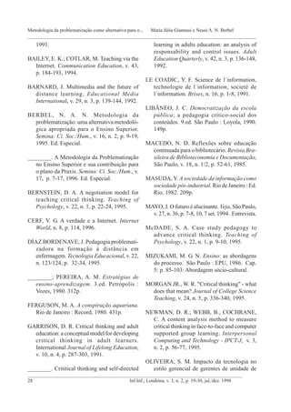 1991.
BAILEY, E. K.; COTLAR, M. Teaching via the
Internet. Communication Education, v. 43,
p. 184-193, 1994.
BARNARD, J. Multimedia and the future of
distance learning. Educational Media
International, v. 29, n. 3, p. 139-144, 1992.
BERBEL, N. A. N. Metodologia da
problematização: uma alternativa metodoló-
gica apropriada para o Ensino Superior.
Semina: Ci. Soc./Hum., v. 16, n. 2, p. 9-19,
1995. Ed. Especial.
________. A Metodologia da Problematização
no Ensino Superior e sua contribuição para
o plano da Praxis. Semina: Ci. Soc./Hum., v.
17, p. 7-17, 1996. Ed. Especial.
BERNSTEIN, D. A. A negotiation model for
teaching critical thinking. Teaching of
Psychology, v. 22, n. 1, p. 22-24, 1995.
CERF, V. G. A verdade e a Internet. Internet
World, n. 8, p. 114, 1996.
DÍAZ BORDENAVE, J. Pedagogia problemati-
zadora na formação à distância em
enfermagem. Tecnologia Educacional, v. 22,
n. 123/124, p. 32-34, 1995.
________; PEREIRA, A. M. Estratégias de
ensino-aprendizagem. 3.ed. Petrópolis :
Vozes, 1980. 312p.
FERGUSON, M. A. A conspiração aquariana.
Rio de Janeiro : Record, 1980. 431p.
GARRISON, D. R. Critical thinking and adult
education: a conceptual model for developing
critical thinking in adult learners.
International Journal of Lifelong Education,
v. 10, n. 4, p. 287-303, 1991.
________. Crititical thinking and self-directed
learning in adults education: an analysis of
responsability and control issues. Adult
Education Quarterly, v. 42, n. 3, p. 136-148,
1992.
LE COADIC, Y. F. Science de l´information,
technologie de l´information, societé de
l´information. Brises, n. 16, p. 1-8, 1991.
LIBÂNEO, J. C. Democratização da escola
pública; a pedagogia crítico-social dos
conteúdos. 9.ed. São Paulo : Loyola, 1990.
149p.
MACEDO, N. D. Reflexões sobre educação
continuada para o bibliotecário. Revista Bra-
sileira de Biblioteconomia e Documentação,
São Paulo, v. 18, n. 1/2, p. 52-61, 1985.
MASUDA, Y. A sociedade da informação como
sociedade pós-industrial. Rio de Janeiro : Ed.
Rio, 1982. 209p.
MAYO, J. O futuro é alucinante. Veja, São Paulo,
v. 27, n. 36, p. 7-8, 10, 7 set. 1994. Entrevista.
McDADE, S. A. Case study pedagogy to
advance critical thinking. Teaching of
Psychology, v. 22, n. 1, p. 9-10, 1995.
MIZUKAMI, M. G. N. Ensino: as abordagens
do processo. São Paulo : EPU, 1986. Cap.
5: p. 85-103: Abordagem sócio-cultural.
MORGAN JR., W. R. "Critical thinking" - what
does that mean? Journal of College Science
Teaching, v. 24, n. 5, p. 336-340, 1995.
NEWMAN, D. R.; WEBB, B.; COCHRANE,
C. A content analysis method to measure
critical thinking in face-to-face and computer
supported group learning. Interpersonal
Computing and Technology - IPCT-J, v. 3,
n. 2, p. 56-77, 1995.
OLIVEIRA, S. M. Impacto da tecnologia no
estilo gerencial de gerentes de unidade de
_______________________________________________________________________________________
28 Inf.Inf., Londrina, v. 3, n. 2, p. 19-30, jul./dez. 1998
Metodologia da problematização como alternativa para o... Maria Júlia Giannasi e Neusi A. N. Berbel
_____________________________________________________________________________________________
 