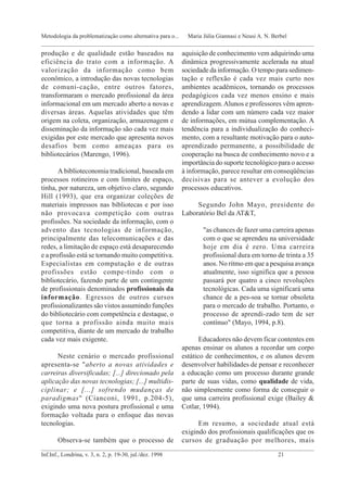produção e de qualidade estão baseados na
eficiência do trato com a informação. A
valorização da informação como bem
econômico, a introdução das novas tecnologias
de comuni-cação, entre outros fatores,
transformaram o mercado profissional da área
informacional em um mercado aberto a novas e
diversas áreas. Aquelas atividades que têm
origem na coleta, organização, armazenagem e
disseminação da informação são cada vez mais
exigidas por este mercado que apresenta novos
desafios bem como ameaças para os
bibliotecários (Marengo, 1996).
A biblioteconomia tradicional, baseada em
processos rotineiros e com limites de espaço,
tinha, por natureza, um objetivo claro, segundo
Hill (1993), que era organizar coleções de
materiais impressos nas bibliotecas e por isso
não provocava competição com outras
profissões. Na sociedade da informação, com o
advento das tecnologias de informação,
principalmente das telecomunicações e das
redes, a limitação de espaço está desaparecendo
e a profissão está se tornando muito competitiva.
Especialistas em computação e de outras
profissões estão compe-tindo com o
bibliotecário, fazendo parte de um contingente
de profissionais denominados profissionais da
informação. Egressos de outros cursos
profissionalizantes são vistos assumindo funções
do bibliotecário com competência e destaque, o
que torna a profissão ainda muito mais
competitiva, diante de um mercado de trabalho
cada vez mais exigente.
Neste cenário o mercado profissional
apresenta-se "aberto a novas atividades e
carreiras diversificadas; [...] direcionado pela
aplicação das novas tecnologias; [...] multidis-
ciplinar; e [...] sofrendo mudanças de
paradigmas" (Cianconi, 1991, p.204-5),
exigindo uma nova postura profissional e uma
formação voltada para o enfoque das novas
tecnologias.
Observa-se também que o processo de
aquisição de conhecimento vem adquirindo uma
dinâmica progressivamente acelerada na atual
sociedade da informação. O tempo para sedimen-
tação e reflexão é cada vez mais curto nos
ambientes acadêmicos, tornando os processos
pedagógicos cada vez menos ensino e mais
aprendizagem.Alunos e professores vêm apren-
dendo a lidar com um número cada vez maior
de informações, em mútua complementação. A
tendência para a individualização do conheci-
mento, com a resultante motivação para o auto-
aprendizado permanente, a possibilidade de
cooperação na busca de conhecimento novo e a
importância do suporte tecnológico para o acesso
à informação, parece resultar em conseqüências
decisivas para se antever a evolução dos
processos educativos.
Segundo John Mayo, presidente do
Laboratório Bel da AT&T,
"as chances de fazer uma carreira apenas
com o que se aprendeu na universidade
hoje em dia é zero. Uma carreira
profissional dura em torno de trinta a 35
anos. No ritmo em que a pesquisa avança
atualmente, isso significa que a pessoa
passará por quatro a cinco revoluções
tecnológicas. Cada uma significará uma
chance de a pes-soa se tornar obsoleta
para o mercado de trabalho. Portanto, o
processo de aprendi-zado tem de ser
contínuo" (Mayo, 1994, p.8).
Educadores não devem ficar contentes em
apenas ensinar os alunos a recordar um corpo
estático de conhecimentos, e os alunos devem
desenvolver habilidades de pensar e reconhecer
a educação como um processo durante grande
parte de suas vidas, como qualidade de vida,
não simplesmente como forma de conseguir o
que uma carreira profissional exige (Bailey &
Cotlar, 1994).
Em resumo, a sociedade atual está
exigindo dos profissionais qualificações que os
cursos de graduação por melhores, mais
_____________________________________________________________________________________________
Inf.Inf., Londrina, v. 3, n. 2, p. 19-30, jul./dez. 1998 21
Metodologia da problematização como alternativa para o... Maria Júlia Giannasi e Neusi A. N. Berbel
_____________________________________________________________________________________________
 