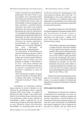 cional ao aumento das necessidades de
qualificação. Para fazer frente a essas
necessidades, tem se procurado identi-
ficar formas que se permita alcançar uma
maior eficiência dos recursos, cada vez
mais limitados. Se busca conseguir resul-
tados qualitativa e quantitativamente
superiores sem contar com aumento
significativo de recursos, destacando-se
basicamente dois tipos de instrumentos:
"1) a introdução de tecnologias educacio-
nais baseadas em aplicações didáticas da
informação, do vídeo e das telecomuni-
cações, com um forte potencial quanto à
cobertura de grandes populações,
possibilidades de reprodução da
realidade com uma grande fidelidade e
uma forte capacidade de
individualização da aprendizagem.
"2) instrumentos de flexibilização da
oferta de formação que buscam - sobre a
base de uma compatibilização dos
tempos que as pessoas podem dedicar à
formação com os tempos que elas
destinam ao trabalho, à vida familiar, e
ao lazer - uma maior cobertura dos
sistemas sem um aumento significativo
de recursos e assegurando um nível
qualitativo adequado às ações de
formação.
"Estes instrumentos recebem, em geral,
o nome de sistemas de `formação aberta'
e incluem, entre outros, os sistemas de
`formação à distância" (Pujol, 1994,
p.65).
Acreditamos ser importante enfatizar
alguns aspectos do ensino à distância ou dos
sistemas de aprendizagem aberta, segundo
Almeida (1996), quais sejam: 1) a quebra de
barreiras de tempo e lugar; 2) um sistema mais
flexível; 3) um sistema em que, além das escolas
e dos professores, atuam os pais, membros da
comunidade, a mídia, o ambiente etc.; 4) um
sistema que privilegia as diferenças individuais,
ou seja, diferentes alunos têm diferentes
necessidades; 5) a tecnologia ajuda, mas não é
um fim em si mesma; 6) a aprendizagem é vista
como processo contínuo, para toda vida; 7) a
aprendizagem é vista como colaborativa e não
como competitiva; 8) o ambiente requer certa
organização, é personalizado e serve de base para
inovações, mas não necessariamente organizado
em termos de local físico.
Concordamos ainda com oVice-Presidente
da Digital Equipment Corporation quando afirma
que "necessitaremos de formas criativas e
holísticas de pensamento no contexto da
abundância da informação..." (Rada, 1994,
p.15). Neste sentido, a fala do Presidente da
Internet Society reforça:
"Não há filtros eletrônicos para distinguir
a verdade da ficção. Não existe nenhum
'V-chip' cognitivo para separar o ouro do
chumbo. Nós temos uma ferramenta para
usar: o pensamento crítico (grifo
nosso). Esta verdade se aplica para todos
os meios de comunicação, não só para a
Internet. Talvez o World Wide Web tenha
meramente nos forçado a ver isso mais
claramente do que em outras mídias. A
completa justaposição de conteúdos com
e sem valor nos leva a pensar. Aqui está
uma oportunidade para educar-nos a nós
todos" (Cerf, 1996, p. 114).
O desenvolvimento de pensamento crítico
pode ser um elemento a mais na qualidade do
ensino, e nos parece também de fundamental
importância nos projetos de educação continuada
à distância.
PENSAMENTO CRÍTICO
Paralelamente ao domínio de conteúdo e
à transferência da informação, em cursos de
educação continuada e à distância, julgamos de
extrema importância o desenvolvimento do
pensamento crítico, pois as pessoas muitas vezes
saem das escolas de formação com habilidades
nem sempre compatíveis com as exigências do
mercado de trabalho, não por falha destas
_____________________________________________________________________________________________
Inf.Inf., Londrina, v. 3, n. 2, p. 19-30, jul./dez. 1998 23
Metodologia da problematização como alternativa para o... Maria Júlia Giannasi e Neusi A. N. Berbel
_____________________________________________________________________________________________
 