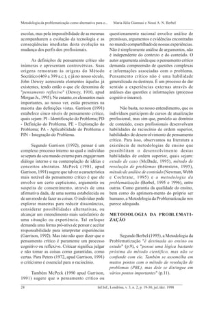 escolas, mas pela impossibilidade de as mesmas
acompanharem a evolução da tecnologia e as
conseqüências imediatas desta evolução na
mudança dos perfis dos profissionais.
As definições de pensamento crítico são
inúmeras e apresentam controvérsias. Suas
origens remontam às origens do Método
Socrático (469 a 399 a.c.), e já no nosso século,
John Dewey acrescenta elementos àquelas já
existentes, tendo então o que ele denomina de
"pensamento reflexivo" (Dewey, 1910, apud
Morgan Jr., 1995). No entanto, os elementos mais
importantes, ao nosso ver, estão presentes na
maioria das definições vistas. Garrison (1991)
estabelece cinco níveis de pensamento crítico,
quais sejam: PI - Identificação do Problema; PD
- Definição do Problema, PE - Exploração do
Problema; PA - Aplicabilidade do Problema e
PIN - Integração do Problema.
Segundo Garrison (1992), pensar é um
complexo processo interno no qual o indivíduo
se separa do seu mundo externo para engajar num
diálogo interno e na contemplação de idéias e
conceitos abstratos. McPeck (1981, apud
Garrison, 1991) sugere que talvez a característica
mais notável do pensamento crítico é que ele
envolve um certo cepticismo, argumento ou
suspeita de consentimento, através de uma
afirmativa dada, de uma norma estabelecida ou
de um modo de fazer as coisas. O indivíduo pode
explorar maneiras para reduzir dissonâncias,
considerar possibilidades alternativas, ou
alcançar um entendimento mais satisfatório de
uma situação ou experiência. Tal enfoque
demanda uma forma pró-ativa de pensar e aceitar
responsabilidade para interpretar experiências
(Garrison, 1992). Mas isto não quer dizer que o
pensamento crítico é puramente um processo
cognitivo ou reflexivo. Criticar significa julgar
e não tomar as coisas como garantidas, como
certas. Para Peters (1972, apud Garrison, 1991)
o criticismo é essencial para o raciocínio.
Também McPeck (1990 apud Garrison,
1991) sugere que o pensamento crítico ou
questionamento racional envolve análise de
premissas, argumentos e evidências encontradas
no mundo compartilhado de nossas experiências.
Não é simplesmente análise de argumentos, não
é independente do contexto e do conteúdo. O
autor argumenta ainda que o pensamento crítico
demanda compreensão de questões complexas
e informações associadas com o problema.
Pensamento crítico não é uma habilidade
generalizada ou destreza. É um processo de dar
sentido a experiências externas através de
análises das questões e informações (processo
cognitivo interno).
Não basta, no nosso entendimento, que os
indivíduos participem de cursos de atualização
profissional, mas sim que, paralelo ao domínio
de conteúdo, esses profissionais desenvolvam
habilidades de raciocínio de ordem superior,
habilidades de desenvolvimento de pensamento
crítico. Para isso, observamos na literatura a
existência de metodologias de ensino que
possibilitam o desenvolvimento destas
habilidades de ordem superior, quais sejam:
estudo de caso (McDade, 1995), método de
resolução de problemas (Bernstein, 1995),
método de análise de conteúdo (Newman, Webb
e Cochrane, 1995) e a metodologia da
problematização (Berbel, 1995 e 1996), entre
outras. Como garantia da qualidade do ensino,
bem como do aprimora-mento do próprio ser
humano, a Metodologia da Problematização nos
parece adequada.
METODOLOGIA DA PROBLEMATI-
ZAÇÃO
Segundo Berbel (1995), a Metodologia da
Problematização "é destinada ao ensino ou
estudo" (p.9), e "possui uma lógica bastante
próxima do método científico, mas não se
confunde com ele. Também se assemelha em
muitos pontos com o método de resolução de
problemas (PBL), mas dele se distingue em
vários pontos importantes" (p.11).
_______________________________________________________________________________________
24 Inf.Inf., Londrina, v. 3, n. 2, p. 19-30, jul./dez. 1998
Metodologia da problematização como alternativa para o... Maria Júlia Giannasi e Neusi A. N. Berbel
_____________________________________________________________________________________________
 
