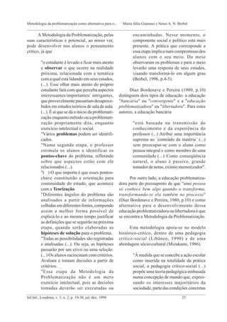 encaminhadas. Nesse momento, o
componente social e político está mais
presente. A prática que corresponde a
essa etapa implica num compromisso dos
alunos com o seu meio. Do meio
observaram os problemas e para o meio
levarão uma resposta de seus estudos,
visando transformá-lo em algum grau
(Berbel, 1996, p.4-5).
Diaz Bordenave e Pereira (1980, p.10)
distinguem dois tipos de educação: a educação
"bancária" ou "convergente" e a "educação
problematizadora" ou "libertadora". Para estes
autores, a educação bancária
"está baseada na transmissão do
conhecimento e da experiência do
professor (...) Atribui uma importância
suprema ao `conteúdo da matéria´ (...)
sem preocupar-se com o aluno como
pessoa integral e como membro de uma
comunidade.(...) Como conseqüência
natural, o aluno é passivo, grande
tomador de notas, exímio memorizador".
Por outro lado, a educação problematiza-
dora parte do pressuposto de que "uma pessoa
só conhece bem algo quando o transforma,
transformando-se ela também no processo"
(Diaz Bordenave e Pereira, 1980, p.10) e como
alternativa para o desenvolvimento dessa
educação problematizadora ou libertadora é que
se encontra a Metodologia da Problematização.
Esta metodologia apoia-se no modelo
histórico-crítico, dentro de uma pedagogia
crítico-social (Libâneo, 1990) e de uma
abordagem sócio-cultural (Mizukami, 1986).
"À medida que se concebe a ação escolar
como inserida na totalidade da prática
social, a pedagogia crítico-social (...)
propõe uma teoria pedagógica embasada
numa concepção de mundo que, expres-
sando os interesses majoritários da
sociedade, parte das condições concretas
A Metodologia da Problematização, pelas
suas características e potencial, ao nosso ver,
pode desenvolver nos alunos o pensamento
crítico, já que
"o estudante é levado a ficar mais atento
e observar o que ocorre na realidade
próxima, relacionada com a temática
com a qual está lidando em seus estudos,
(...). Esse olhar mais atento do próprio
estudante fará com que perceba aspectos
interessantes/importantes/ intrigantes,
que provavelmente passariam desaperce-
bidos em estudos teóricos de sala de aula.
(...). É aí que se dá o início da problemati-
zação enquanto método ou a problemati-
zação propriamente dita, enquanto
exercício intelectual e social.
"Vários problemas podem ser identifi-
cados.
"Numa segunda etapa, o professor
estimula os alunos a identificar os
pontos-chave do problema, refletindo
sobre que aspectos estão com ele
relacionados.(...).
"( ) O que importa é que esses pontos-
chave constituirão a orientação para
continuidade do estudo, que acontece
com a Teorização.
"Diferentes ângulos do problema são
analisados a partir de informações
colhidas em diferentes fontes, compondo
assim a melhor forma possível de
explicá-lo e ao mesmo tempo justificar
as definições que se seguirão na próxima
etapa, quando serão elaboradas as
hipóteses de solução para o problema.
"Todas as possibilidades são registradas
e analisadas (...). Ou seja, as hipóteses
passarão por um crivo ou uma seleção.
(...) Os alunos raciocinam com critérios.
Avaliam e tomam decisões a partir de
critérios.
"Essa etapa da Metodologia da
Problematização não é um mero
exercício intelectual, pois as decisões
tomadas deverão ser executadas ou
_____________________________________________________________________________________________
Inf.Inf., Londrina, v. 3, n. 2, p. 19-30, jul./dez. 1998 25
Metodologia da problematização como alternativa para o... Maria Júlia Giannasi e Neusi A. N. Berbel
_____________________________________________________________________________________________
 