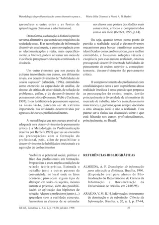 aprendizes e entre estes e as fontes de
aprendizagem (humanas e não humanas).
Desta forma, a educação à distância parece
ser uma alternativa que atende aos requisitos da
sociedade atual. E as tecnologias de informação
disponíveis atualmente, e em convergência com
as telecomunicações e redes, mais especifica-
mente, a Internet, podem se tornar um meio de
excelência para prover educação continuada e à
distância.
Um outro elemento que nos parece de
extrema importância nos cursos, em diferentes
níveis, é o desenvolvimento de "habilidades de
ordem superior" (Almeida, 1996), entendidas
como exercício da capacidade de análise, de
síntese, de crítica, de criatividade, de solução de
problemas, enfim, e de desenvolvimento de
pensamento crítico (Newman, Webb e Cochrane,
1995). Estas habilidades de pensamento superior,
na nossa visão, parecem ser de extrema
importância nas atividades desenvolvidas por
egressos de cursos profissionalizantes.
A metodologia que nos parece possível e
adequada para desenvolvimento de pensamento
crítico é a Metodologia da Problematização
descrita por Berbel (1995) que vai ao encontro
das preocupações com a formação do
profissional, pois, além de possibilitar o
desenvolvimento de habilidades intelectuais e a
aquisição de conhecimentos
"mobiliza o potencial social, político e
ético dos profissionais em formação.
Proporciona a estes amplas condições de
relação teoria-prática. Estimula o
trabalho junto a outras pessoas da
comunidade, no local onde os fatos
ocorrem; provocam algum tipo de
alteração em todos os sujeitos, mesmo
durante o processo, além das possibili-
dades de aplicação das hipóteses de
solução.Alunos e professores juntos (...)
aprendem com a realidade concreta.
Aumentam as chances de se estimular
nos alunos uma postura de cidadãos mais
conscientes, críticos e comprometidos
com o seu meio (Berbel, 1995, p.14).
Ou seja, quando temos como ponto de
partida a realidade social e desenvolvemos
mecanismos para buscar transformar aspectos
identificados como problemáticos, para melhor
entendê-la, e buscamos soluções viáveis e
exeqüíveis para essa mesma realidade, estamos
pressupondo desenvolvimento de habilidades de
pensamento de ordem superior e, conseqüen-
temente, desenvolvimento de pensamento
crítico.
O comprometimento do profissional com
a realidade que o cerca e com os problemas dessa
realidade imediata é uma questão que perpassa
as preocupações do ensino; porém, devido
principalmente à diversidade de alternativas de
mercado de trabalho, isto fica num plano muito
mais teórico, e, portanto, quase sempre vinculado
a uma situação ideal e não à realidade. Esta
parece ser a tônica das discussões sobre o que
está faltando nos cursos profissionalizantes,
principalmente, no Brasil.
REFERÊNCIAS BIBLIOGRÁFICAS
ALMEIDA, A. F. Tecnologias de informação
para educação a distância. Brasília, 1996.
(Exposição oral para alunos de Pós-
Graduação do Departamento de Ciência da
Informação e Documentação da
Universidade de Brasília, em 21/06/96).
ARAÚJO, V. M. R. H. Informação: instrumento
de dominação e de submissão. Ciência da
Informação, Brasília, v. 20, n. 1, p. 37-44,
_____________________________________________________________________________________________
Inf.Inf., Londrina, v. 3, n. 2, p. 19-30, jul./dez. 1998 27
Metodologia da problematização como alternativa para o... Maria Júlia Giannasi e Neusi A. N. Berbel
_____________________________________________________________________________________________
 
