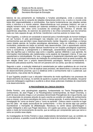 Estado do Rio de Janeiro
                  Prefeitura Municipal de Rio das Flôres
                  Secretaria Municipal de Educação

básicos de seu pensamento as mediações e funções psicológicas, onde o processo de
aprendizagem se dá no conjunto de relações interacionais entre o eu, o outro e o mundo onde
todos têm responsabilidades e contribuições. Sua teoria fundamenta-se nas relações sociais
entre o indivíduo e o mundo exterior, desenvolvendo-se num processo histórico, em que a
relação homem-mundo é mediada por sistemas simbólicos (línguas). A família e os demais
grupos sociais são vistos como co-autores da construção do indivíduo. É através das
experiências adquiridas, do exercício da autonomia e da crítica consciente que nos tornamos
cada vez mais capazes de agir, de formar, transformar e sermos autores no nosso meio.
Para Vygotsky, a vivência em sociedade é essencial para a transformação do homem biológico
em ser humano. É pela aprendizagem nas relações com os outros que construímos os
conhecimentos que permitem nosso desenvolvimento mental. Segundo o psicólogo, a criança
nasce dotada apenas de funções psicológicas elementares, como os reflexos e a atenção
involuntária, presentes em todos os animais mais desenvolvidos. Com o aprendizado cultural,
no entanto, parte dessas funções básicas transforma-se em funções psicológicas superiores,
como a consciência, o planejamento e a deliberação, características exclusivas do homem.
Isso não significa que o indivíduo seja como o espelho, apenas refletindo o que aprende. As
informações intermediadas são reelaboradas numa espécie de linguagem interna. É isso que
caracterizará a individualidade. Por isso, a linguagem é duplamente importante para Vygotsky.
Além de ser o principal instrumento de mediação do conhecimento entre os seres humanos, ela
tem relação direta com o próprio desenvolvimento psicológico. Nenhum conhecimento é
construído pela pessoa sozinha, mas sim em parceria com as outras, que são os mediadores.
Segundo o autor, a evolução intelectual é caracterizada por saltos qualitativos de um nível de
conhecimento para outro. A fim de explicar esse processo, ele desenvolveu o conceito de zona
de desenvolvimento proximal, que é a distância entre o conhecimento real e o potencial, que
está próximo, mas ainda não foi atingido.
O que Vygotsky propõe é que o educador intervenha de modo significativo nos processos de
desenvolvimento da criança, no sentido de ajudá-la a superar eventuais dificuldades, recuperar
possíveis defasagens cognitivas e auxiliá-la a ativar áreas potenciais imediatas de crescimento
e de desenvolvimento.
                          A PSICOGÊNESE DA LÍNGUA ESCRITA

Emília Ferreiro, uma psicolingüista argentina, fundamentada na Teoria Psicogenética do
conhecimento, de Jean Piaget, e na Psicolingüística Contemporânea, de Noam Chomsky, a
partir de seus estudos chegou a um processo denominado Psicogênese da Língua Escrita, que
é uma descrição do processo através do qual a escrita se constitui em objeto de conhecimento
para a criança, uma teoria psicológica de como a criança aprende. A autora deslocou o foco de
investigação do “como se ensina” para o “como se aprende”. Colocou assim a escrita no lugar
que lhe cabe - de objeto sociocultural de conhecimento - e tirou da escola algo que parecia
incontestável: o monopólio da alfabetização. Recolocou no centro dessa aprendizagem o
sujeito inteligente e ativo que Piaget descreveu. Um sujeito que pensa, que elabora hipóteses
sobre o modo de funcionamento da escrita, que se esforça por compreender para que serve e
como se constitui esse objeto.
As investigações de Emília Ferreiro e seus colaboradores demonstraram que, ao contrário do
que se pensava, a questão crucial da alfabetização inicial é de natureza conceitual e não


                                                                                            10
 