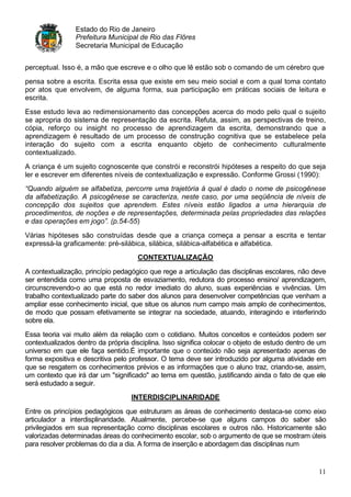Estado do Rio de Janeiro
                Prefeitura Municipal de Rio das Flôres
                Secretaria Municipal de Educação


perceptual. Isso é, a mão que escreve e o olho que lê estão sob o comando de um cérebro que
pensa sobre a escrita. Escrita essa que existe em seu meio social e com a qual toma contato
por atos que envolvem, de alguma forma, sua participação em práticas sociais de leitura e
escrita.
Esse estudo leva ao redimensionamento das concepções acerca do modo pelo qual o sujeito
se apropria do sistema de representação da escrita. Refuta, assim, as perspectivas de treino,
cópia, reforço ou insight no processo de aprendizagem da escrita, demonstrando que a
aprendizagem é resultado de um processo de construção cognitiva que se estabelece pela
interação do sujeito com a escrita enquanto objeto de conhecimento culturalmente
contextualizado.
A criança é um sujeito cognoscente que constrói e reconstrói hipóteses a respeito do que seja
ler e escrever em diferentes níveis de contextualização e expressão. Conforme Grossi (1990):
“Quando alguém se alfabetiza, percorre uma trajetória à qual é dado o nome de psicogênese
da alfabetização. A psicogênese se caracteriza, neste caso, por uma seqüência de níveis de
concepção dos sujeitos que aprendem. Estes níveis estão ligados a uma hierarquia de
procedimentos, de noções e de representações, determinada pelas propriedades das relações
e das operações em jogo”. (p.54-55)

Várias hipóteses são construídas desde que a criança começa a pensar a escrita e tentar
expressá-la graficamente: pré-silábica, silábica, silábica-alfabética e alfabética.
                                     CONTEXTUALIZAÇÃO

A contextualização, princípio pedagógico que rege a articulação das disciplinas escolares, não deve
ser entendida como uma proposta de esvaziamento, redutora do processo ensino/ aprendizagem,
circunscrevendo-o ao que está no redor imediato do aluno, suas experiências e vivências. Um
trabalho contextualizado parte do saber dos alunos para desenvolver competências que venham a
ampliar esse conhecimento inicial, que situe os alunos num campo mais amplo de conhecimentos,
de modo que possam efetivamente se integrar na sociedade, atuando, interagindo e interferindo
sobre ela.
Essa teoria vai muito além da relação com o cotidiano. Muitos conceitos e conteúdos podem ser
contextualizados dentro da própria disciplina. Isso significa colocar o objeto de estudo dentro de um
universo em que ele faça sentido.É importante que o conteúdo não seja apresentado apenas de
forma expositiva e descritiva pelo professor. O tema deve ser introduzido por alguma atividade em
que se resgatem os conhecimentos prévios e as informações que o aluno traz, criando-se, assim,
um contexto que irá dar um "significado" ao tema em questão, justificando ainda o fato de que ele
será estudado a seguir.
                                   INTERDISCIPLINARIDADE

Entre os princípios pedagógicos que estruturam as áreas de conhecimento destaca-se como eixo
articulador a interdisplinaridade. Atualmente, percebe-se que alguns campos do saber são
privilegiados em sua representação como disciplinas escolares e outros não. Historicamente são
valorizadas determinadas áreas do conhecimento escolar, sob o argumento de que se mostram úteis
para resolver problemas do dia a dia. A forma de inserção e abordagem das disciplinas num


                                                                                                  11
 