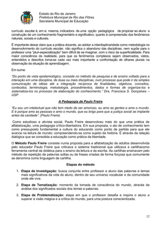 Estado do Rio de Janeiro
                    Prefeitura Municipal de Rio das Flôres
                    Secretaria Municipal de Educação


currículo escolar é, em si mesma, indicadora de uma opção pedagógica de propiciar ao aluno a
construção de um conhecimento fragmentário e significativo, quanto à compreensão dos fenômenos
naturais, sociais e culturais.
É importante deixar claro que a prática docente, ao adotar a interdisplinaridade como metodologia no
desenvolvimento do currículo escolar, não significa o abandono das disciplinas, nem supõe para o
professor uma “pluri-especialização” bem difícil de se imaginar, com o risco da superficialidade. Para
maior consciência da realidade, para que os fenômenos complexos sejam observados, vistos,
entendidos e descritos torna-se cada vez mais importante a confrontação de olhares plurais na
observação da situação de aprendizagem.
Em suma:
“Do ponto de vista epistemológico, consiste no método de pesquisa e de ensino voltado para a
interação em uma disciplina, de duas ou mais disciplinas, num processo que pode ir da simples
comunicação de idéias até a integração recíproca de finalidades, objetivos, conceitos,
conteúdos, terminologia, metodologia, procedimentos, dados e formas de organiza-los e
sistematiza-los no processo de elaboração do conhecimento.” Dra. Francisca S. Gonçalves –
USP

                                  A Pedagogia de Paulo Freire
“Eu sou um intelectual que não tem medo de ser amoroso, eu amo as gentes e amo o mundo.
E é porque amo as pessoas e amo o mundo, que eu brigo para que a justiça social se implante
antes da caridade”. (Paulo Freire)

 Como estudioso e ativista social, Paulo Freire desenvolveu mais do que uma prática de
alfabetização, uma pedagogia crítico-libertadora. Em sua proposta, o ato de conhecimento tem
como pressuposto fundamental a cultura do educando como ponto de partida para que ele
avance na leitura de mundo; compreendendo-se como sujeito da história. É através da relação
dialógica que se consolida a educação como prática da liberdade.
O Método Paulo Freire consiste numa proposta para a alfabetização de adultos desenvolvida
pelo educador Paulo Freire que criticava o sistema tradicional que utilizava a cartilhacomo
ferramenta central da didática para o ensino da leitura e da escrita. As cartilhas ensinavam pelo
método da repetição de palavras soltas ou de frases criadas de forma forçosa que comumente
se denomina como linguagem de cartilha.
                                        Etapas do método
   1. Etapa de Investigação: busca conjunta entre professor e aluno das palavras e temas
      mais significativos da vida do aluno, dentro de seu universo vocabular e da comunidade
      onde ele vive.
   2. Etapa de Tematização: momento da tomada de consciência do mundo, através da
      análise dos significados sociais dos temas e palavras.
   3. Etapa de Problematização: etapa em que o professor desafia e inspira o aluno a
      superar a visão mágica e a crítica do mundo, para uma postura conscientizada.




                                                                                                   12
 