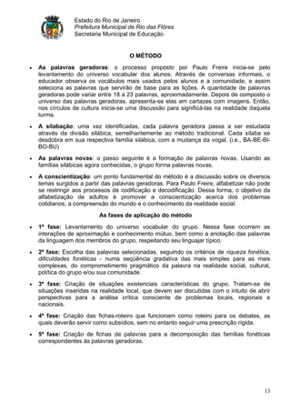 Estado do Rio de Janeiro
             Prefeitura Municipal de Rio das Flôres
             Secretaria Municipal de Educação


                                  O MÉTODO
As palavras geradoras: o processo proposto por Paulo Freire inicia-se pelo
levantamento do universo vocabular dos alunos. Através de conversas informais, o
educador observa os vocábulos mais usados pelos alunos e a comunidade, e assim
seleciona as palavras que servirão de base para as lições. A quantidade de palavras
geradoras pode variar entre 18 a 23 palavras, aproximadamente. Depois de composto o
universo das palavras geradoras, apresenta-se elas em cartazes com imagens. Então,
nos círculos de cultura inicia-se uma discussão para significá-las na realidade daquela
turma.
A silabação: uma vez identificadas, cada palavra geradora passa a ser estudada
através da divisão silábica, semelhantemente ao método tradicional. Cada sílaba se
desdobra em sua respectiva família silábica, com a mudança da vogal. (i.e., BA-BE-BI-
BO-BU)
As palavras novas: o passo seguinte é a formação de palavras novas. Usando as
famílias silábicas agora conhecidas, o grupo forma palavras novas.
A conscientização: um ponto fundamental do método é a discussão sobre os diversos
temas surgidos a partir das palavras geradoras. Para Paulo Freire, alfabetizar não pode
se restringir aos processos de codificação e decodificação. Dessa forma, o objetivo da
alfabetização de adultos é promover a conscientização acerca dos problemas
cotidianos, a compreensão do mundo e o conhecimento da realidade social.
                      As fases de aplicação do método
1ª fase: Levantamento do universo vocabular do grupo. Nessa fase ocorrem as
interações de aproximação e conhecimento mútuo, bem como a anotação das palavras
da linguagem dos membros do grupo, respeitando seu linguajar típico.
2ª fase: Escolha das palavras selecionadas, seguindo os critérios de riqueza fonética,
dificuldades fonéticas - numa seqüência gradativa das mais simples para as mais
complexas, do comprometimento pragmático da palavra na realidade social, cultural,
política do grupo e/ou sua comunidade.
3ª fase: Criação de situações existenciais características do grupo. Tratam-se de
situações inseridas na realidade local, que devem ser discutidas com o intuito de abrir
perspectivas para a análise crítica consciente de problemas locais, regionais e
nacionais.
4ª fase: Criação das fichas-roteiro que funcionam como roteiro para os debates, as
quais deverão servir como subsídios, sem no entanto seguir uma prescrição rígida.
5ª fase: Criação de fichas de palavras para a decomposição das famílias fonéticas
correspondentes às palavras geradoras.




                                                                                    13
 
