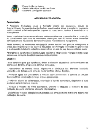 Estado do Rio de Janeiro
                  Prefeitura Municipal de Rio das Flôres
                  Secretaria Municipal de Educação


                                ASSESSORIA PEDAGÓGICA
Apresentação:

A Assessoria Pedagógica visará a formação integral dos educandos, através do
desenvolvimento de capacitações significativas incentivando a leitura e resgatando o processo
histórico cultural, enfatizando questões urgentes do nosso tempo, relativas à sobrevivência no
nosso planeta.
Nosso propósito é buscar nesses eixos os muitos caminhos que possam facilitar a construção
do conhecimento, que sirva de instrumento básico para que os nossos alunos insiram-se
participativamente no processo de transformação da realidade social mais próxima.
Nesse contexto, os Assessores Pedagógicos devem assumir uma postura investigadora e
crítica, zelando pelo espaço de estudo e discussões para formação continuada dos professores
e, a adequação do trabalho pedagógico desenvolvido em sala de aula às necessidades atuais.
Abrangência e a profundidade desta atuação postulam a integração de reforços de toda equipe
escolar para conquista dos objetivos previamente definidos.
Objetivos:

- Criar condições para que o professor, diretor e orientador educacional se desenvolvam e se
aperfeiçoem de forma progressiva, contínua e integrada.
- Posicionar-se de maneira crítica, responsável e construtiva nas diferentes situações,
utilizando-se do diálogo como forma de mediar conflitos e tomar decisões.
- Promover ações que possibilitem a reflexão sobre preconceitos e combate às atitudes
discriminatórias e motivação de novas práticas pedagógicas.
_ Fortalecer atitudes de solidariedade, cooperação e repúdio às injustiças, respeitando o outro
e exigindo para si mesmo o respeito.
_ Realizar o trabalho de forma significativa, funcional e adequada à realidade de cada
instituição de ensino priorizando o trabalho interdisciplinar.
- Disponibilizar recursos pedagógicos atualizados para enriquecimento do trabalho docente nas
instituições de ensino.




                                                                                            14
 