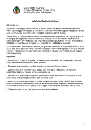 Estado do Rio de Janeiro
                     Prefeitura Municipal de Rio das Flôres
                     Secretaria Municipal de Educação



                                ORIENTAÇÃO EDUCACIONAL
Apresentação:

O papel da Orientação Educacional no município de Rio das Flôres tem como fundamento
maior a articulação entre escola e comunidade viabilizando melhores oportunidades aos alunos
para construção de conhecimentos e relações prazerosas com o mundo.
Sendo assim, a Orientação Educacional procura sensibilizar as pessoas para a participação a
mudanças, ao resgate de posicionamento que coloque em cena o trabalho do Orientador
Educacional como articulador de uma proposta integradora pautada na reflexão crítica sobre a
realidade envolvendo pais, professores, equipe técnico - pedagógica e alunos.
Esse trabalho terá três alicerces: a leitura, as questões ambientais e diversidade étnico-cultural.
Esses três temas serão discutidos no cotidiano escolar intimamente ligados ao resgate da auto-
estima de nossos munícipes bem como ao incentivo de novas posturas atreladas ao respeito
pela singularidade.
Objetivos:

- Sensibilizar a comunidade escolar para valorização das diferenças, respeitando o outro de
forma a estabelecer um convívio social e afetivo.
- Despertar nos munícipes um olhar sensível para as questões ambientais.
- Desenvolver ações sustentáveis na escola e no município, viabilizando um consumo
responsável dos bens naturais e materiais recicláveis.
- Reconstruir as diferentes concepções atribuídas no papel da Orientação Educacional, com
vistas a sua ressignificação coerente com o mundo atual.
- Refletir sobre temas que possam contribuir para mudança de pontos de vista e de posturas
diante da realidade alarmante que envolve a questão ambiental no planeta e estimular um agir
de modo responsável voltado para a conservação do ambiente no presente e para o futuro.
- Oferecer suporte pedagógico atualizados ao trabalho docente.




                                                                                                15
 