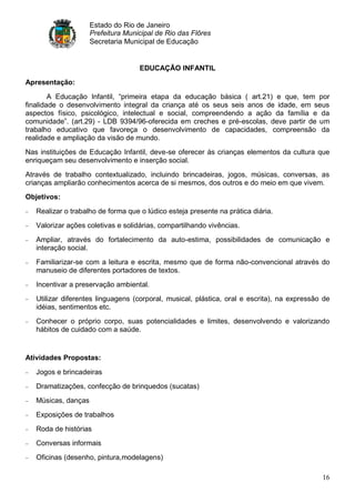 Estado do Rio de Janeiro
                     Prefeitura Municipal de Rio das Flôres
                     Secretaria Municipal de Educação


                                    EDUCAÇÃO INFANTIL
Apresentação:

        A Educação Infantil, “primeira etapa da educação básica ( art.21) e que, tem por
finalidade o desenvolvimento integral da criança até os seus seis anos de idade, em seus
aspectos físico, psicológico, intelectual e social, compreendendo a ação da família e da
comunidade”. (art.29) - LDB 9394/96-oferecida em creches e pré-escolas, deve partir de um
trabalho educativo que favoreça o desenvolvimento de capacidades, compreensão da
realidade e ampliação da visão de mundo.
Nas instituições de Educação Infantil, deve-se oferecer às crianças elementos da cultura que
enriqueçam seu desenvolvimento e inserção social.
Através de trabalho contextualizado, incluindo brincadeiras, jogos, músicas, conversas, as
crianças ampliarão conhecimentos acerca de si mesmos, dos outros e do meio em que vivem.
Objetivos:

   Realizar o trabalho de forma que o lúdico esteja presente na prática diária.
   Valorizar ações coletivas e solidárias, compartilhando vivências.
   Ampliar, através do fortalecimento da auto-estima, possibilidades de comunicação e
   interação social.
   Familiarizar-se com a leitura e escrita, mesmo que de forma não-convencional através do
   manuseio de diferentes portadores de textos.
   Incentivar a preservação ambiental.
   Utilizar diferentes linguagens (corporal, musical, plástica, oral e escrita), na expressão de
   idéias, sentimentos etc.
   Conhecer o próprio corpo, suas potencialidades e limites, desenvolvendo e valorizando
   hábitos de cuidado com a saúde.


Atividades Propostas:

   Jogos e brincadeiras
   Dramatizações, confecção de brinquedos (sucatas)
   Músicas, danças
   Exposições de trabalhos
   Roda de histórias
   Conversas informais
   Oficinas (desenho, pintura,modelagens)

                                                                                             16
 