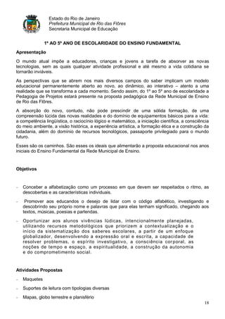 Estado do Rio de Janeiro
                Prefeitura Municipal de Rio das Flôres
                Secretaria Municipal de Educação


              1º AO 5º ANO DE ESCOLARIDADE DO ENSINO FUNDAMENTAL
Apresentação

O mundo atual impõe a educadores, crianças e jovens a tarefa de absorver as novas
tecnologias, sem as quais qualquer atividade profissional e até mesmo a vida cotidiana se
tornarão inviáveis.
As perspectivas que se abrem nos mais diversos campos do saber implicam um modelo
educacional permanentemente aberto ao novo, ao dinâmico, ao interativo – atento a uma
realidade que se transforma a cada momento. Sendo assim, do 1º ao 5º ano de escolaridade a
Pedagogia de Projetos estará presente na proposta pedagógica da Rede Municipal de Ensino
de Rio das Flôres.
A absorção do novo, contudo, não pode prescindir de uma sólida formação, de uma
compreensão lúcida das novas realidades e do domínio de equipamentos básicos para a vida:
a competência lingüística, o raciocínio lógico e matemático, a iniciação científica, a consciência
do meio ambiente, a visão histórica, a experiência artística, a formação ética e a construção da
cidadania, além do domínio de recursos tecnológicos, passaporte privilegiado para o mundo
futuro.
Esses são os caminhos. São esses os ideais que alimentarão a proposta educacional nos anos
iniciais do Ensino Fundamental da Rede Municipal de Ensino.


Objetivos


   Conceber a alfabetização como um processo em que devem ser respeitados o ritmo, as
   descobertas e as características individuais.
    Promover aos educandos o desejo de lidar com o código alfabético, investigando e
   descobrindo seu próprio nome e palavras que para elas tenham significado, chegando aos
   textos, músicas, poesias e parlendas.
   Oportunizar aos alunos vivências lúdicas, intencionalmente planejadas,
   utilizando recursos metodológicos que priorizem a contextualização e o
   início da sistematização dos saberes escolares, a partir de um enfoque
   globalizador, desenvolvendo a expressão oral e escrita, a capacidade de
   resolver problemas, o espírito investigativo, a consciência cor poral, as
   noções de tempo e espaço, a espiritualidade, a construção da autonomia
   e do comprometimento social.


Atividades Propostas

   Maquetes
   Suportes de leitura com tipologias diversas
   Mapas, globo terrestre e planisfério
                                                                                               18
 