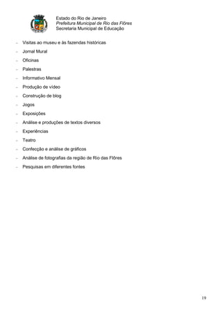 Estado do Rio de Janeiro
                Prefeitura Municipal de Rio das Flôres
                Secretaria Municipal de Educação


Visitas ao museu e às fazendas históricas
Jornal Mural
Oficinas
Palestras
Informativo Mensal
Produção de vídeo
Construção de blog
Jogos
Exposições
Análise e produções de textos diversos
Experiências
Teatro
Confecção e análise de gráficos
Análise de fotografias da região de Rio das Flôres
Pesquisas em diferentes fontes




                                                         19
 