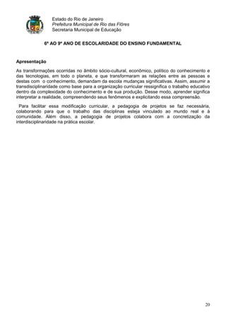 Estado do Rio de Janeiro
                 Prefeitura Municipal de Rio das Flôres
                 Secretaria Municipal de Educação


             6º AO 9º ANO DE ESCOLARIDADE DO ENSINO FUNDAMENTAL


Apresentação

As transformações ocorridas no âmbito sócio-cultural, econômico, político do conhecimento e
das tecnologias, em todo o planeta, e que transformaram as relações entre as pessoas e
destas com o conhecimento, demandam da escola mudanças significativas. Assim, assumir a
transdisciplinaridade como base para a organização curricular ressignifica o trabalho educativo
dentro da complexidade do conhecimento e de sua produção. Desse modo, aprender significa
interpretar a realidade, compreendendo seus fenômenos e explicitando essa compreensão.
  Para facilitar essa modificação curricular, a pedagogia de projetos se faz necessária,
colaborando para que o trabalho das disciplinas esteja vinculado ao mundo real e à
comunidade. Além disso, a pedagogia de projetos colabora com a concretização da
interdisciplinaridade na prática escolar.




                                                                                            20
 