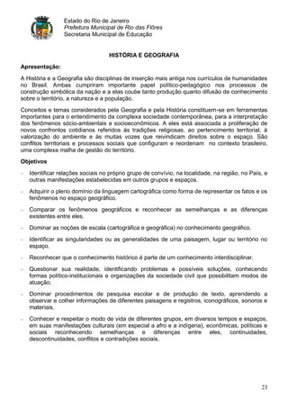 Estado do Rio de Janeiro
                Prefeitura Municipal de Rio das Flôres
                Secretaria Municipal de Educação


                                  HISTÓRIA E GEOGRAFIA
Apresentação:

A História e a Geografia são disciplinas de inserção mais antiga nos currículos de humanidades
no Brasil. Ambas cumpriram importante papel político-pedagógico nos processos de
construção simbólica da nação e a elas coube tanto produção quanto difusão de conhecimento
sobre o território, a natureza e a população.
Conceitos e temas considerados pela Geografia e pela História constituem-se em ferramentas
importantes para o entendimento da complexa sociedade contemporânea, para a interpretação
dos fenômenos sócio-ambientais e socioeconômicos. A eles está associada a proliferação de
novos confrontos cotidianos referidos às tradições religiosas, ao pertencimento territorial, à
valorização do ambiente e às muitas vozes que reivindicam direitos sobre o espaço. São
conflitos territoriais e processos sociais que configuram e reordenam no contexto brasileiro,
uma complexa malha de gestão do território.
Objetivos

   Identificar relações sociais no próprio grupo de convívio, na localidade, na região, no País, e
   outras manifestações estabelecidas em outros grupos e espaços.
   Adquirir o pleno domínio da linguagem cartográfica como forma de representar os fatos e os
   fenômenos no espaço geográfico.
   Comparar os fenômenos geográficos e reconhecer as semelhanças e as diferenças
   existentes entre eles.
   Dominar as noções de escala (cartográfica e geográfica) no conhecimento geográfico.
   Identificar as singularidades ou as generalidades de uma paisagem, lugar ou território no
   espaço.
   Reconhecer que o conhecimento histórico é parte de um conhecimento interdisciplinar.
   Questionar sua realidade, identificando problemas e possíveis soluções, conhecendo
   formas político-institucionais e organizações da sociedade civil que possibilitam modos de
   atuação.
   Dominar procedimentos de pesquisa escolar e de produção de texto, aprendendo a
   observar e colher informações de diferentes paisagens e registros, iconográficos, sonoros e
   materiais.
   Conhecer e respeitar o modo de vida de diferentes grupos, em diversos tempos e espaços,
   em suas manifestações culturais (em especial a afro e a indígena), econômicas, políticas e
   sociais reconhecendo semelhanças e diferenças entre eles, continuidades,
   descontinuidades, conflitos e contradições sociais.




                                                                                               23
 