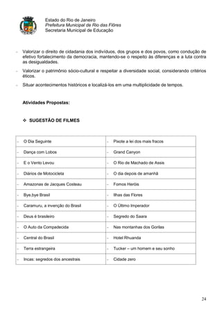 Estado do Rio de Janeiro
            Prefeitura Municipal de Rio das Flôres
            Secretaria Municipal de Educação



Valorizar o direito de cidadania dos indivíduos, dos grupos e dos povos, como condução de
efetivo fortalecimento da democracia, mantendo-se o respeito às diferenças e a luta contra
as desigualdades.
Valorizar o patrimônio sócio-cultural e respeitar a diversidade social, considerando critérios
éticos.
Situar acontecimentos históricos e localizá-los em uma multiplicidade de tempos.


Atividades Propostas:


 SUGESTÃO DE FILMES



O Dia Seguinte                                Pixote a lei dos mais fracos

Dança com Lobos                               Grand Canyon

E o Vento Levou                               O Rio de Machado de Assis

Diários de Motocicleta                        O dia depois de amanhã

Amazonas de Jacques Costeau                   Fomos Heróis

Bye,bye Brasil                                Ilhas das Flores

Caramuru, a invenção do Brasil                O Último Imperador

Deus é brasileiro                             Segredo do Saara

O Auto da Compadecida                         Nas montanhas dos Gorilas

Central do Brasil                             Hotel Rhuanda

Terra estrangeira                             Tucker – um homem e seu sonho

Incas: segredos dos ancestrais                Cidade zero




                                                                                           24
 