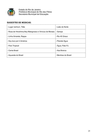 Estado do Rio de Janeiro
                 Prefeitura Municipal de Rio das Flôres
                 Secretaria Municipal de Educação



SUGESTÃO DE MÚSICAS:

- Lugar nenhum, Titãs                                     - Leão do Norte

- Rosa de Hiroshima,Ney Matogrosso e Vinícius de Moraes - Sampa

- Linha Amarela, Rappa                                    - Rio 40 Graus

- Soy loco por tí América                                 - Planeta Água

- País Tropical                                           - Água, Pato Fú

- Canta Brasil                                            - Asa Branca

- Aquarela do Brasil                                      - Mentiras do Brasil




                                                                                 25
 