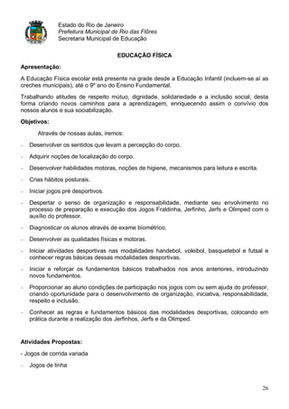 Estado do Rio de Janeiro
              Prefeitura Municipal de Rio das Flôres
              Secretaria Municipal de Educação

                                    EDUCAÇÃO FÍSICA
Apresentação:

A Educação Física escolar está presente na grade desde a Educação Infantil (incluem-se aí as
creches municipais), até o 9º ano do Ensino Fundamental.
Trabalhando atitudes de respeito mútuo, dignidade, solidariedade e a inclusão social, desta
forma criando novos caminhos para a aprendizagem, enriquecendo assim o convívio dos
nossos alunos e sua sociabilização.
Objetivos:

      Através de nossas aulas, iremos:
   Desenvolver os sentidos que levam a percepção do corpo.
   Adquirir noções de localização do corpo.
   Desenvolver habilidades motoras, noções de higiene, mecanismos para leitura e escrita.
   Crias hábitos posturais.
   Iniciar jogos pré desportivos.
   Despertar o senso de organização e responsabilidade, mediante seu envolvimento no
   processo de preparação e execução dos Jogos Fraldinha, Jerfinho, Jerfs e Olimped com o
   auxílio do professor.
   Diagnosticar os alunos através de exame biométrico.
   Desenvolver as qualidades físicas e motoras.
   Iniciar atividades desportivas nas modalidades handebol, voleibol, basquetebol e futsal e
   conhecer regras básicas dessas modalidades desportivas.
   Iniciar e reforçar os fundamentos básicos trabalhados nos anos anteriores, introduzindo
   novos fundamentos.
   Proporcionar ao aluno condições de participação nos jogos com ou sem ajuda do professor,
   criando oportunidade para o desenvolvimento de organização, iniciativa, responsabilidade,
   respeito e inclusão.
   Conhecer as regras e fundamentos básicos das modalidades desportivas, colocando em
   prática durante a realização dos Jerfinhos, Jerfs e da Olimped.


Atividades Propostas:

- Jogos de corrida variada
   Jogos de linha


                                                                                            26
 
