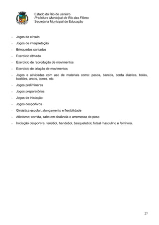 Estado do Rio de Janeiro
            Prefeitura Municipal de Rio das Flôres
            Secretaria Municipal de Educação



Jogos de círculo
Jogos de interpretação
Brinquedos cantados
Exercício ritmado
Exercício de reprodução de movimentos
Exercício de criação de movimentos
Jogos e atividades com uso de materiais como: pesos, bancos, corda elástica, bolas,
bastões, arcos, cones, etc
Jogos preliminares
Jogos preparatórios
Jogos de iniciação
Jogos desportivos
Ginástica escolar, alongamento e flexibilidade
Atletismo: corrida, salto em distância e arremesso de peso
Iniciação desportiva: voleibol, handebol, basquetebol, futsal masculino e feminino.




                                                                                      27
 
